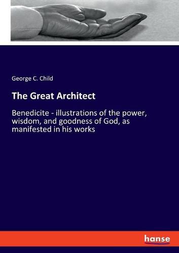 Cover image for The Great Architect: Benedicite - illustrations of the power, wisdom, and goodness of God, as manifested in his works