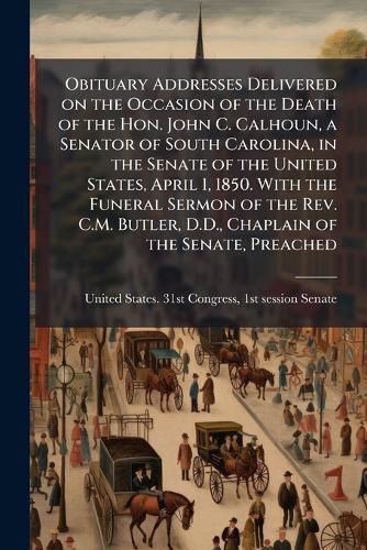 Cover image for Obituary Addresses Delivered on the Occasion of the Death of the Hon. John C. Calhoun, a Senator of South Carolina, in the Senate of the United States, April 1, 1850. With the Funeral Sermon of the Rev. C.M. Butler, D.D., Chaplain of the Senate, Preached