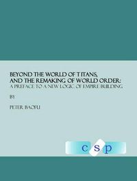 Cover image for Beyond the World of Titans, and the Remaking of World Order: A Preface to a New Logic of Empire Building