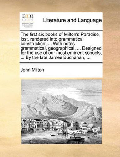 Cover image for The First Six Books of Milton's Paradise Lost, Rendered Into Grammatical Construction; ... with Notes Grammatical, Geographical, ... Designed for the Use of Our Most Eminent Schools, ... by the Late James Buchanan, ...