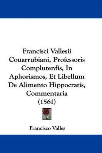 Cover image for Francisci Vallesii Couarrubiani, Professoris Complutenfis, In Aphorismos, Et Libellum De Alimento Hippocratis, Commentaria (1561)