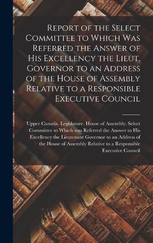 Cover image for Report of the Select Committee to Which Was Referred the Answer of His Excellency the Lieut. Governor to an Address of the House of Assembly Relative to a Responsible Executive Council [microform]