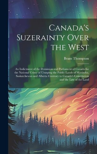 Cover image for Canada's Suzerainty Over the West; an Indictment of the Dominion and Parliament of Canada for the National Crime of Usurping the Public Lands of Manitoba, Saskatchewan and Alberta Contrary to Canada's Constitution and the law of the Land