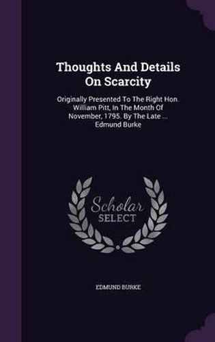 Thoughts and Details on Scarcity: Originally Presented to the Right Hon. William Pitt, in the Month of November, 1795. by the Late ... Edmund Burke