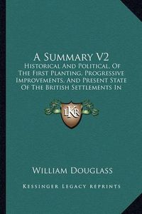 Cover image for A Summary V2: Historical and Political, of the First Planting, Progressive Improvements, and Present State of the British Settlements in North America (1755)