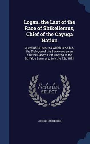 Cover image for Logan, the Last of the Race of Shikellemus, Chief of the Cayuga Nation: A Dramatic Piece; To Which Is Added, the Dialogue of the Backwoodsman and the Dandy, First Recited at the Buffaloe Seminary, July the 1st, 1821