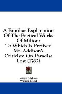 Cover image for A Familiar Explanation of the Poetical Works of Milton: To Which Is Prefixed Mr. Addison's Criticism on Paradise Lost (1762)