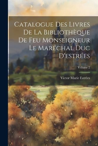 Catalogue Des Livres De La Bibliotheque De Feu Monseigneur Le Marechal Duc D'estrees; Volume 2