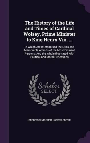 The History of the Life and Times of Cardinal Wolsey, Prime Minister to King Henry VIII. ...: In Which Are Interspersed the Lives and Memorable Actions of the Most Eminent Persons: And the Whole Illustrated with Political and Moral Reflections