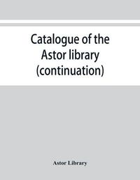 Cover image for Catalogue of the Astor library (continuation). Authors and books E-K