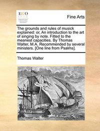 Cover image for The Grounds and Rules of Musick Explained: Or, an Introduction to the Art of Singing by Note. Fitted to the Meanest Capacities. by Thomas Walter, M.A. Recommended by Several Ministers. [One Line from Psalms].