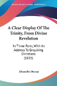 Cover image for A Clear Display Of The Trinity, From Divine Revelation: In Three Parts, With An Address To Enquiring Christians (1815)