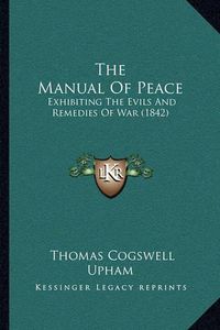 Cover image for The Manual of Peace: Exhibiting the Evils and Remedies of War (1842)