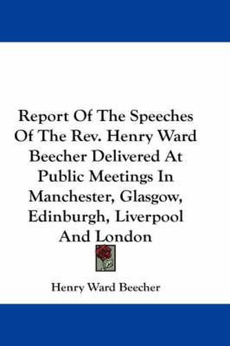 Cover image for Report of the Speeches of the REV. Henry Ward Beecher Delivered at Public Meetings in Manchester, Glasgow, Edinburgh, Liverpool and London