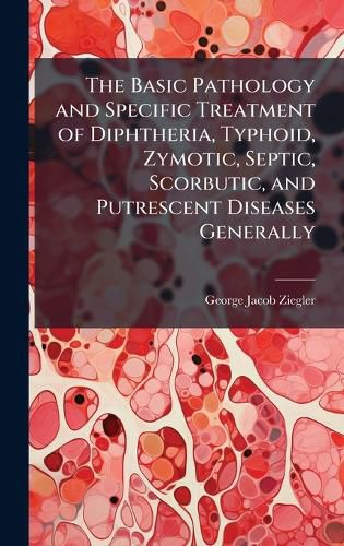 Cover image for The Basic Pathology and Specific Treatment of Diphtheria, Typhoid, Zymotic, Septic, Scorbutic, and Putrescent Diseases Generally