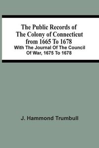 Cover image for The Public Records Of The Colony Of Connecticut From 1665 To 1678; With The Journal Of The Council Of War, 1675 To 1678