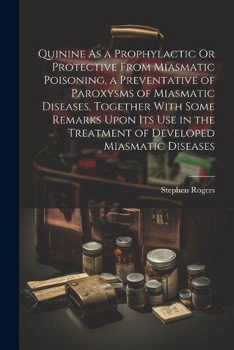 Cover image for Quinine As a Prophylactic Or Protective From Miasmatic Poisoning, a Preventative of Paroxysms of Miasmatic Diseases, Together With Some Remarks Upon Its Use in the Treatment of Developed Miasmatic Diseases