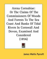 Cover image for Arena Cornubiae: Or the Claims of the Commissioners of Woods and Forests to the Sea Coast and Banks of Tidal Rivers in Cornwall and Devon, Examined and Considered (1856)