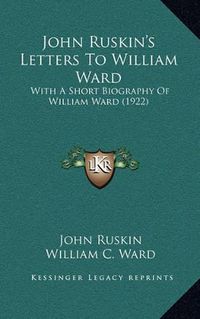 Cover image for John Ruskin's Letters to William Ward: With a Short Biography of William Ward (1922)
