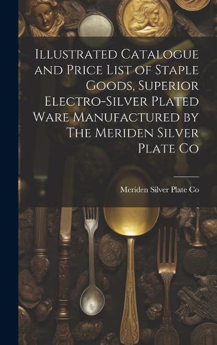 Cover image for Illustrated Catalogue and Price List of Staple Goods, Superior Electro-silver Plated Ware Manufactured by The Meriden Silver Plate Co