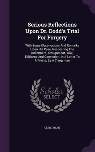 Cover image for Serious Reflections Upon Dr. Dodd's Trial for Forgery: With Some Observations and Remarks Upon His Case, Respecting the Indictment, Arraignment, Trial, Evidence and Conviction. in a Letter to a Friend, by a Clergyman