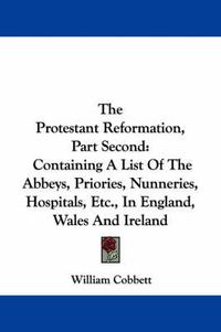 Cover image for The Protestant Reformation, Part Second: Containing a List of the Abbeys, Priories, Nunneries, Hospitals, Etc., in England, Wales and Ireland