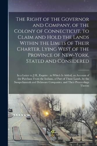 Cover image for The Right of the Governor and Company, of the Colony of Connecticut, to Claim and Hold the Lands Within the Limits of Their Charter, Lying West of the Province of New-York, Stated and Considered: in a Letter to J.H., Esquire: to Which is Added, An...