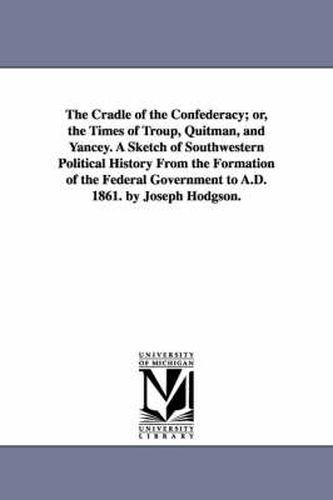 Cover image for The Cradle of the Confederacy; or, the Times of Troup, Quitman, and Yancey. A Sketch of Southwestern Political History From the Formation of the Federal Government to A.D. 1861. by Joseph Hodgson.