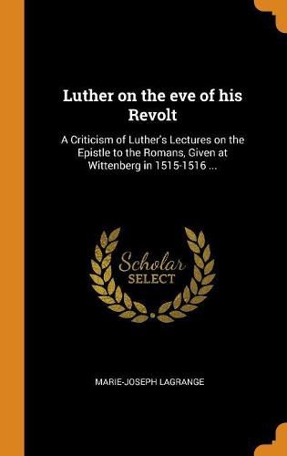 Luther on the Eve of His Revolt: A Criticism of Luther's Lectures on the Epistle to the Romans, Given at Wittenberg in 1515-1516 ...