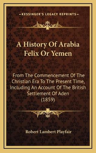 Cover image for A History of Arabia Felix or Yemen: From the Commencement of the Christian Era to the Present Time, Including an Account of the British Settlement of Aden (1859)