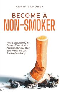 Cover image for Become a Non-smoker How to Easily Identify the Causes of Your Nicotine Addiction, Eliminate Them Step by Step and Quit Smoking Sustainably