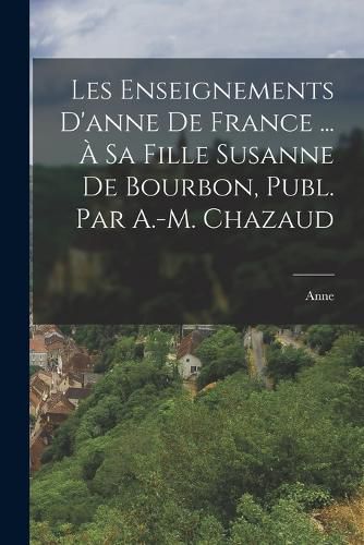 Cover image for Les Enseignements D'anne De France ... A Sa Fille Susanne De Bourbon, Publ. Par A.-M. Chazaud
