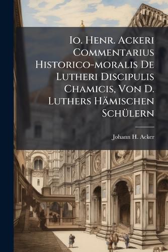 Cover image for IO. Henr. Ackeri Commentarius Historico-Moralis de Lutheri Discipulis Chamicis, Von D. Luthers H Mischen Sch Lern...