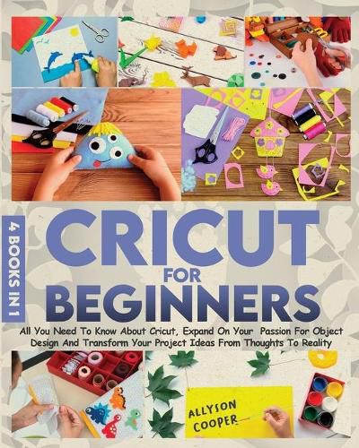 Cover image for Cricut For Beginners: 4 books in 1 All You Need To Know About Cricut, Expand On Your Passion For Object Design And Transform Your Project Ideas From Thoughts To Reality