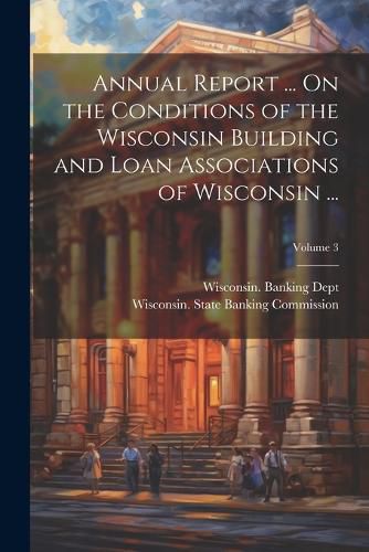 Cover image for Annual Report ... On the Conditions of the Wisconsin Building and Loan Associations of Wisconsin ...; Volume 3