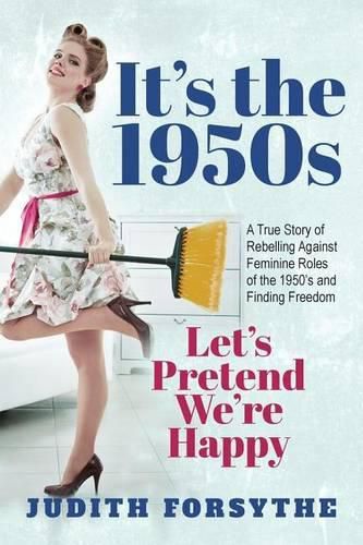 Cover image for It's the 1950s: Let's Pretend We're Happy: A True Story Of Rebelling Against Feminine Roles Of The 1950's And Finding Freedom