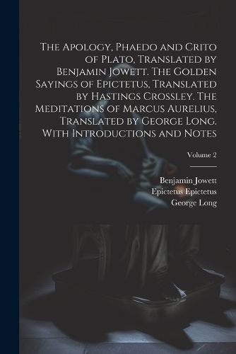 The Apology, Phaedo and Crito of Plato, Translated by Benjamin Jowett. The Golden Sayings of Epictetus, Translated by Hastings Crossley. The Meditations of Marcus Aurelius, Translated by George Long. With Introductions and Notes; Volume 2