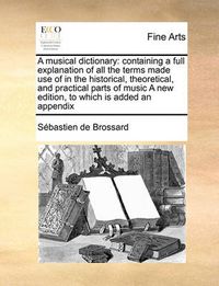 Cover image for A Musical Dictionary: Containing a Full Explanation of All the Terms Made Use of in the Historical, Theoretical, and Practical Parts of Music a New Edition, to Which Is Added an Appendix