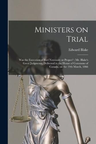 Ministers on Trial [microform]: Was the Execution of Riel Necessary or Proper?: Mr. Blake's Great Judgments, Delivered in the House of Commons of Canada, on the 19th March, 1866