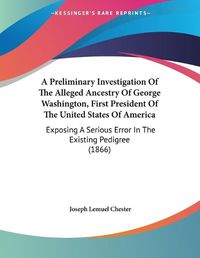 Cover image for A Preliminary Investigation of the Alleged Ancestry of George Washington, First President of the United States of America: Exposing a Serious Error in the Existing Pedigree (1866)