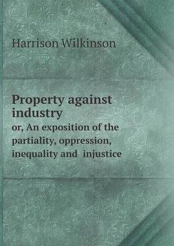 Cover image for Property against industry or, An exposition of the partiality, oppression, inequality and injustice