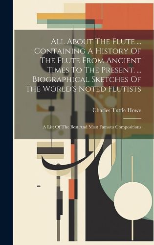 Cover image for All About The Flute ... Containing A History Of The Flute From Ancient Times To The Present. ... Biographical Sketches Of The World's Noted Flutists