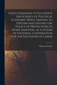 Cover image for Essays Designed to Elucidate the Science of Political Economy [microform], While Serving to Explain and Defend the Policy of Protection to Home Industry, as a System of National Coo&#776;peration for the Elevation of Labor