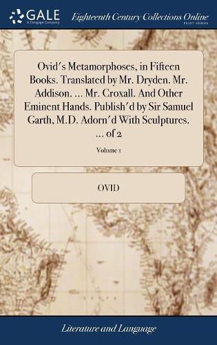 Ovid's Metamorphoses, in Fifteen Books. Translated by Mr. Dryden. Mr. Addison. ... Mr. Croxall. And Other Eminent Hands. Publish'd by Sir Samuel Garth, M.D. Adorn'd With Sculptures. ... of 2; Volume 1