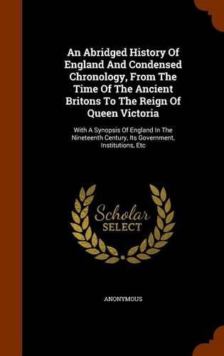 Cover image for An Abridged History of England and Condensed Chronology, from the Time of the Ancient Britons to the Reign of Queen Victoria: With a Synopsis of England in the Nineteenth Century, Its Government, Institutions, Etc