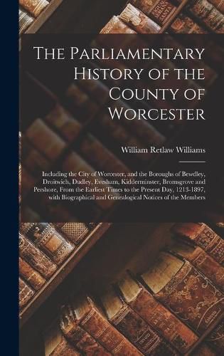 Cover image for The Parliamentary History of the County of Worcester: Including the City of Worcester, and the Boroughs of Bewdley, Droitwich, Dudley, Evesham, Kidderminster, Bromsgrove and Pershore, From the Earliest Times to the Present Day, 1213-1897, With...