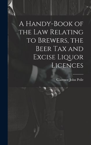 Cover image for A Handy-Book of the Law Relating to Brewers, the Beer Tax and Excise Liquor Licences