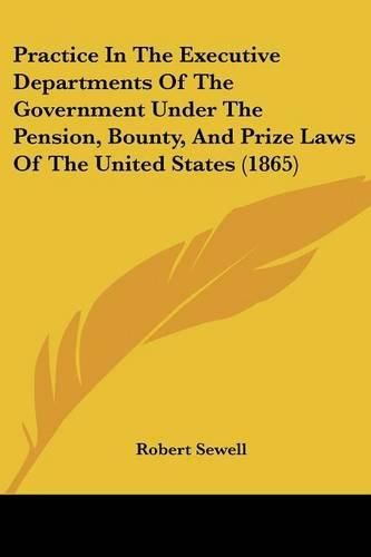 Cover image for Practice In The Executive Departments Of The Government Under The Pension, Bounty, And Prize Laws Of The United States (1865)