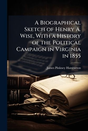Cover image for A Biographical Sketch of Henry A. Wise, With a History of the Political Campaign in Virginia in 1855
