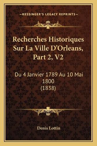 Recherches Historiques Sur La Ville D'Orleans, Part 2, V2: Du 4 Janvier 1789 Au 10 Mai 1800 (1838)